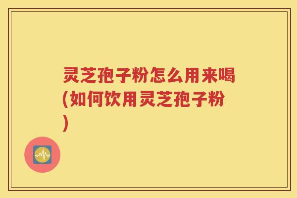 灵芝孢子粉怎么用来喝(如何饮用灵芝孢子粉)