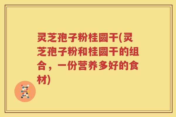 灵芝孢子粉桂圆干(灵芝孢子粉和桂圆干的组合，一份营养多好的食材)