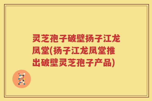 灵芝孢子破壁扬子江龙凤堂(扬子江龙凤堂推出破壁灵芝孢子产品)