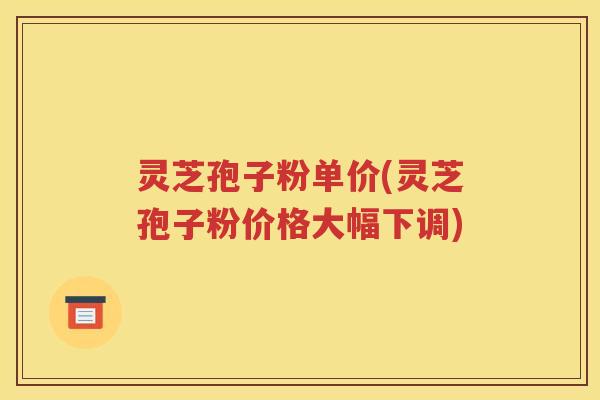灵芝孢子粉单价(灵芝孢子粉价格大幅下调)