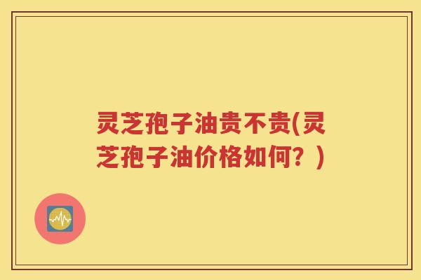 灵芝孢子油贵不贵(灵芝孢子油价格如何？)