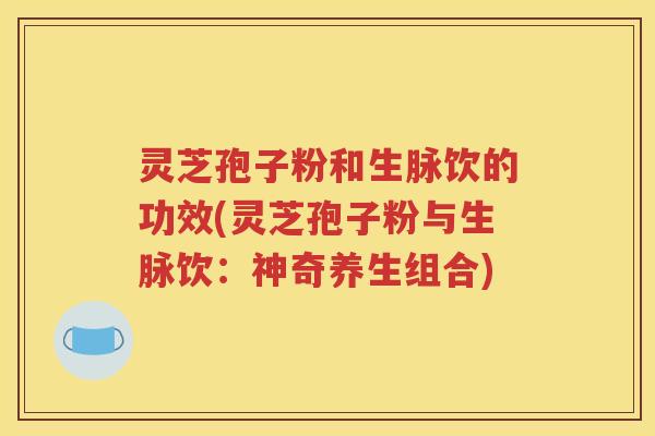 灵芝孢子粉和生脉饮的功效(灵芝孢子粉与生脉饮：神奇养生组合)