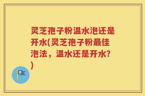 灵芝孢子粉温水泡还是开水(灵芝孢子粉最佳泡法，温水还是开水？)