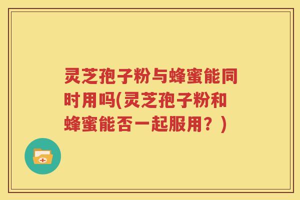 灵芝孢子粉与蜂蜜能同时用吗(灵芝孢子粉和蜂蜜能否一起服用？)