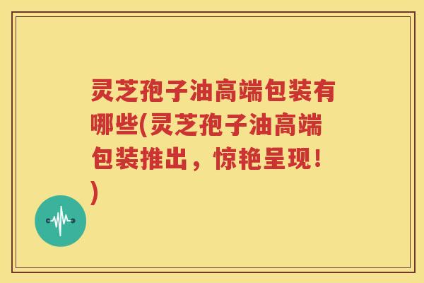 灵芝孢子油高端包装有哪些(灵芝孢子油高端包装推出，惊艳呈现！)