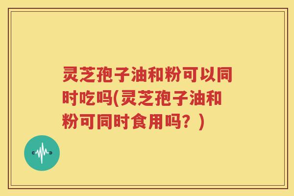 灵芝孢子油和粉可以同时吃吗(灵芝孢子油和粉可同时食用吗？)