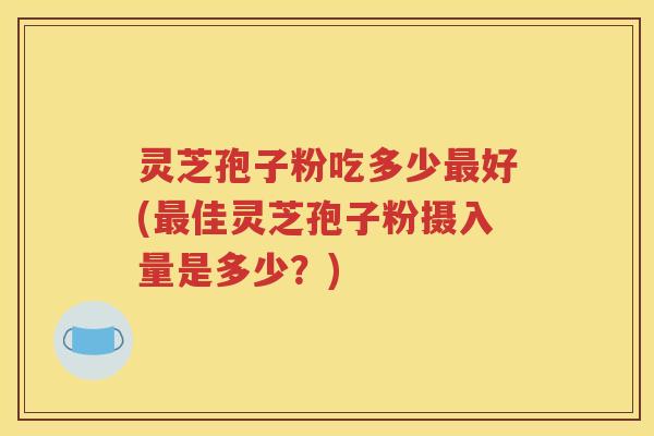 灵芝孢子粉吃多少最好(最佳灵芝孢子粉摄入量是多少？)