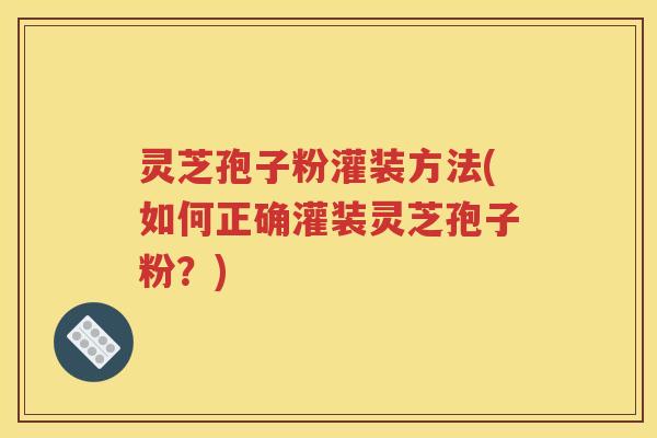 灵芝孢子粉灌装方法(如何正确灌装灵芝孢子粉？)