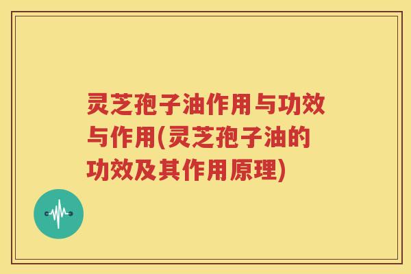 灵芝孢子油作用与功效与作用(灵芝孢子油的功效及其作用原理)