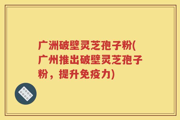 广洲破壁灵芝孢子粉(广州推出破壁灵芝孢子粉，提升免疫力)