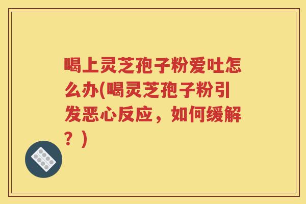 喝上灵芝孢子粉爱吐怎么办(喝灵芝孢子粉引发恶心反应，如何缓解？)
