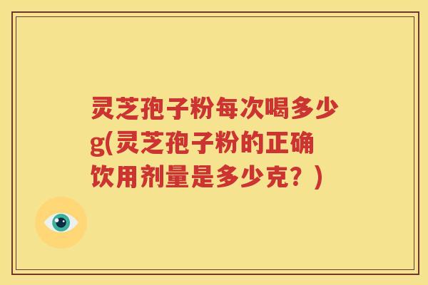灵芝孢子粉每次喝多少g(灵芝孢子粉的正确饮用剂量是多少克？)