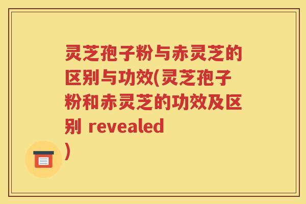 灵芝孢子粉与赤灵芝的区别与功效(灵芝孢子粉和赤灵芝的功效及区别 revealed)