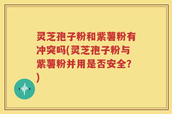 灵芝孢子粉和紫薯粉有冲突吗(灵芝孢子粉与紫薯粉并用是否安全？)