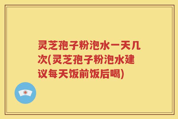 灵芝孢子粉泡水一天几次(灵芝孢子粉泡水建议每天饭前饭后喝)