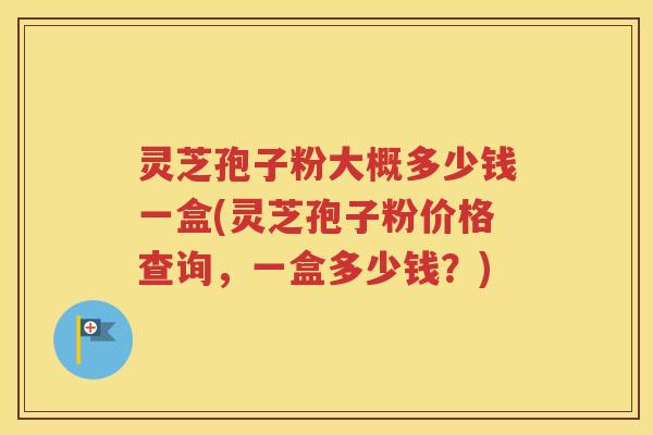 灵芝孢子粉大概多少钱一盒(灵芝孢子粉价格查询，一盒多少钱？)
