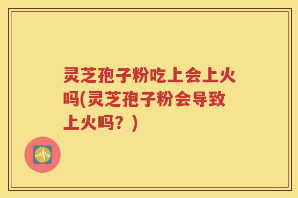 灵芝孢子粉吃上会上火吗(灵芝孢子粉会导致上火吗？)