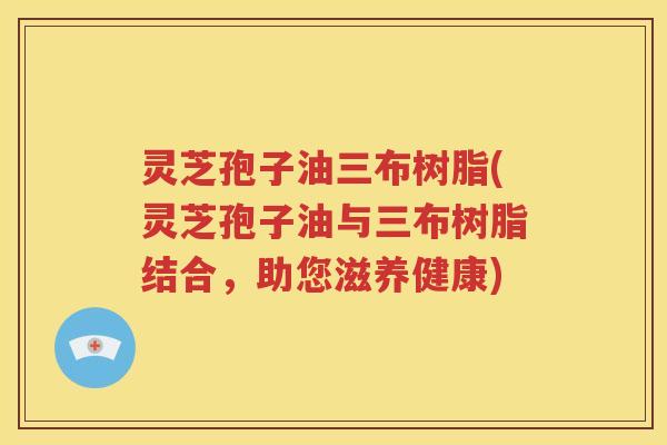 灵芝孢子油三布树脂(灵芝孢子油与三布树脂结合，助您滋养健康)