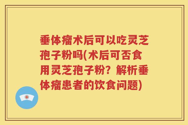 垂体瘤术后可以吃灵芝孢子粉吗(术后可否食用灵芝孢子粉？解析垂体瘤患者的饮食问题)