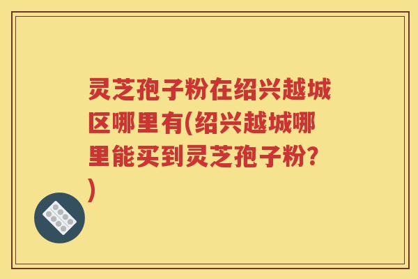 灵芝孢子粉在绍兴越城区哪里有(绍兴越城哪里能买到灵芝孢子粉？)