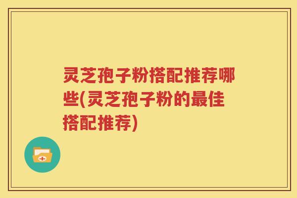 灵芝孢子粉搭配推荐哪些(灵芝孢子粉的最佳搭配推荐)