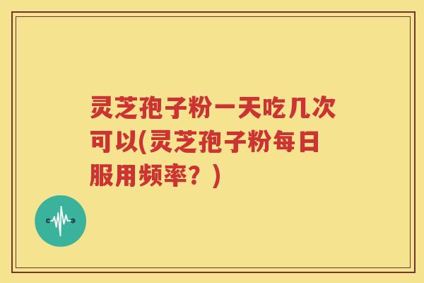 灵芝孢子粉一天吃几次可以(灵芝孢子粉每日服用频率？)