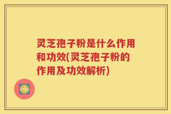 灵芝孢子粉是什么作用和功效(灵芝孢子粉的作用及功效解析)