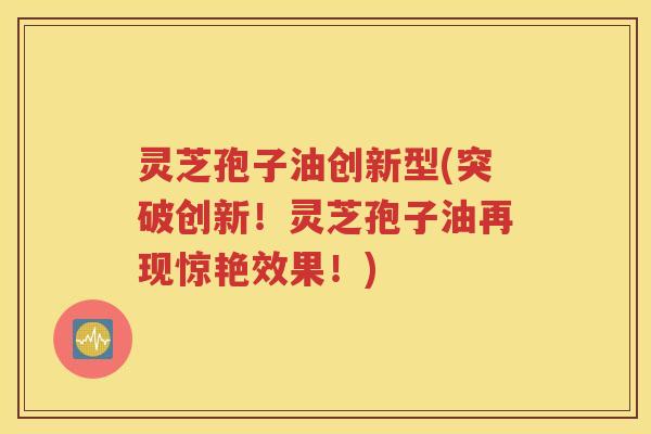 灵芝孢子油创新型(突破创新！灵芝孢子油再现惊艳效果！)