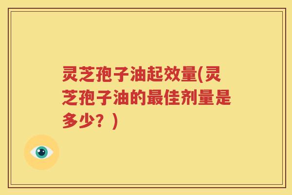 灵芝孢子油起效量(灵芝孢子油的最佳剂量是多少？)