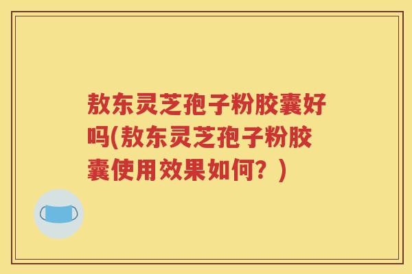 敖东灵芝孢子粉胶囊好吗(敖东灵芝孢子粉胶囊使用效果如何？)