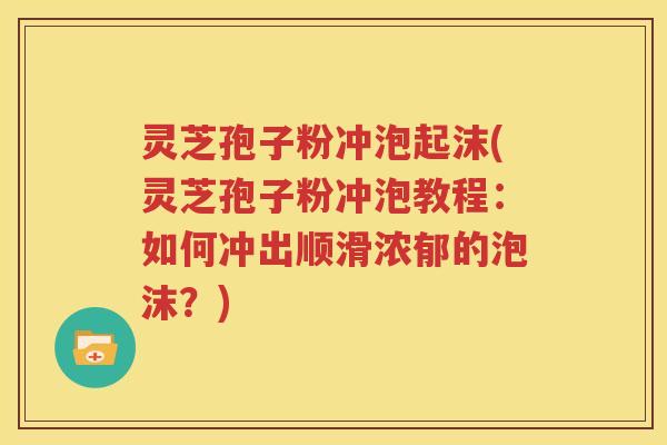 灵芝孢子粉冲泡起沫(灵芝孢子粉冲泡教程：如何冲出顺滑浓郁的泡沫？)