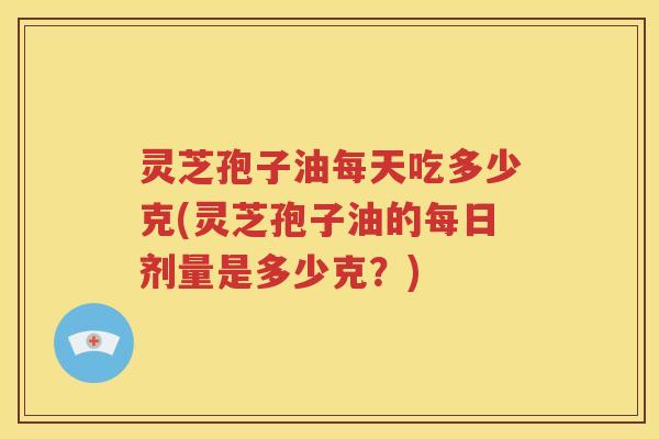灵芝孢子油每天吃多少克(灵芝孢子油的每日剂量是多少克？)