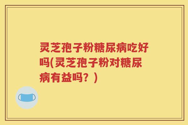 灵芝孢子粉糖尿病吃好吗(灵芝孢子粉对糖尿病有益吗？)
