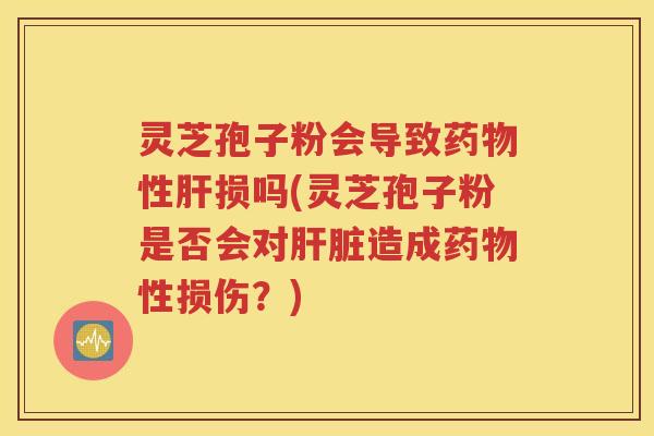 灵芝孢子粉会导致药物性肝损吗(灵芝孢子粉是否会对肝脏造成药物性损伤？)