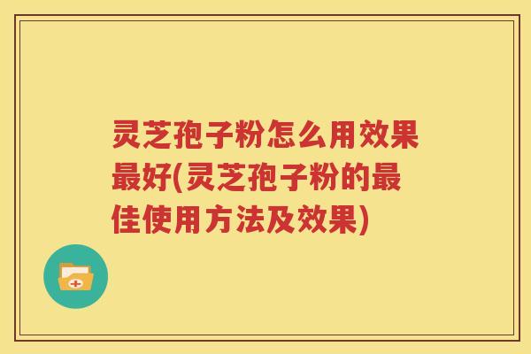 灵芝孢子粉怎么用效果最好(灵芝孢子粉的最佳使用方法及效果)