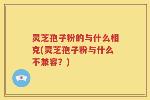 灵芝孢子粉的与什么相克(灵芝孢子粉与什么不兼容？)
