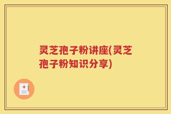 灵芝孢子粉讲座(灵芝孢子粉知识分享)