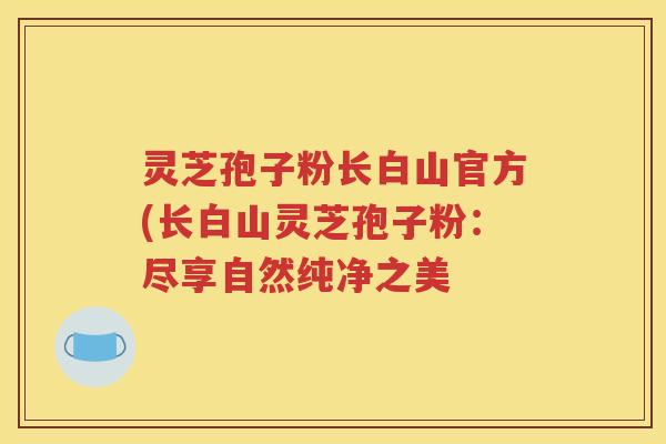 灵芝孢子粉长白山官方(长白山灵芝孢子粉：尽享自然纯净之美
