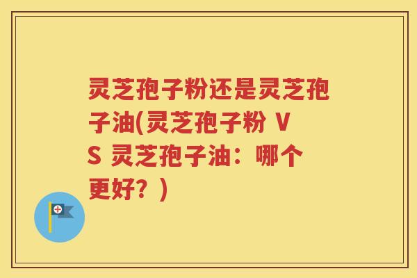 灵芝孢子粉还是灵芝孢子油(灵芝孢子粉 VS 灵芝孢子油：哪个更好？)