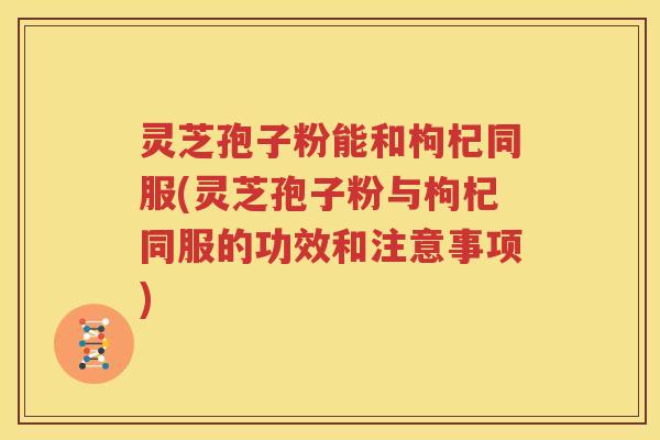 灵芝孢子粉能和枸杞同服(灵芝孢子粉与枸杞同服的功效和注意事项)
