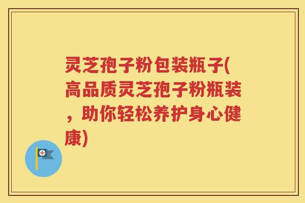 灵芝孢子粉包装瓶子(高品质灵芝孢子粉瓶装，助你轻松养护身心健康)