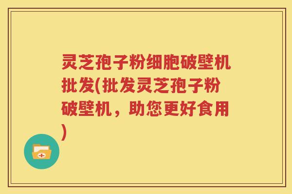 灵芝孢子粉细胞破壁机批发(批发灵芝孢子粉破壁机，助您更好食用)