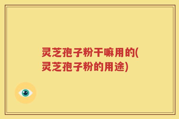 灵芝孢子粉干嘛用的(灵芝孢子粉的用途)