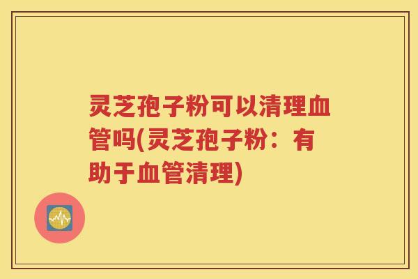 灵芝孢子粉可以清理血管吗(灵芝孢子粉：有助于血管清理)