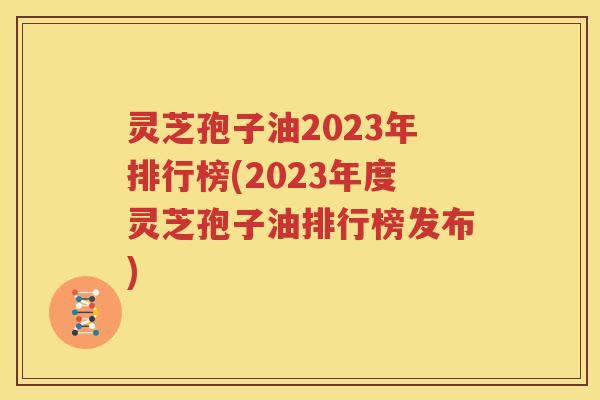 灵芝孢子油2023年排行榜(2023年度灵芝孢子油排行榜发布)