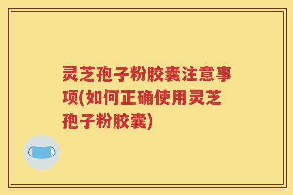 灵芝孢子粉胶囊注意事项(如何正确使用灵芝孢子粉胶囊)