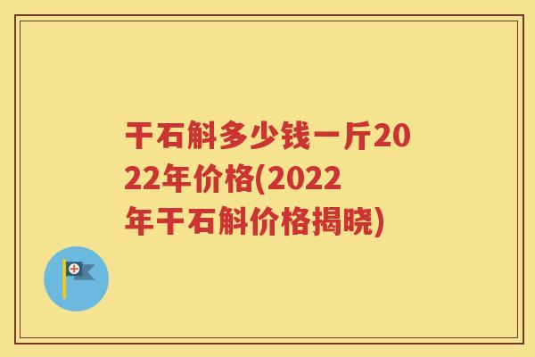 干石斛多少钱一斤2022年价格(2022年干石斛价格揭晓)