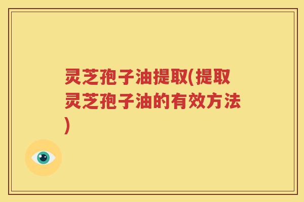 灵芝孢子油提取(提取灵芝孢子油的有效方法)