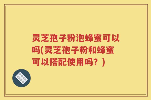 灵芝孢子粉泡蜂蜜可以吗(灵芝孢子粉和蜂蜜可以搭配使用吗？)