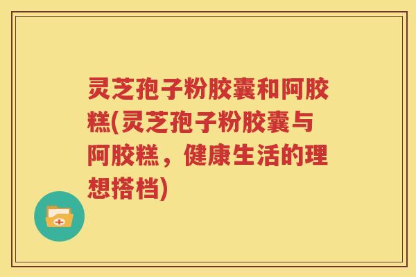 灵芝孢子粉胶囊和阿胶糕(灵芝孢子粉胶囊与阿胶糕，健康生活的理想搭档)